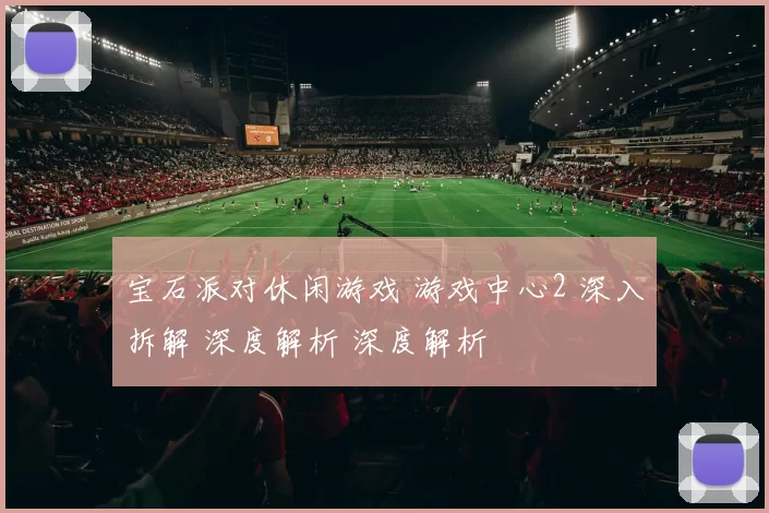 宝石派对休闲游戏 游戏中心2 深入拆解 深度解析 深度解析